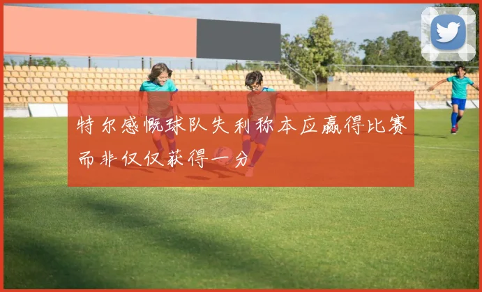 特尔感慨球队失利称本应赢得比赛而非仅仅获得一分