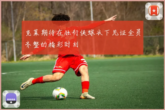 克莱期待在独行侠球衣下见证全员齐整的精彩时刻