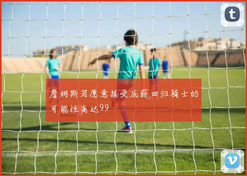 詹姆斯若愿意接受底薪回归骑士的可能性高达99