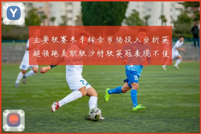 主要联赛冬季转会市场投入分析英超领跑美职联沙特联英冠表现不佳
