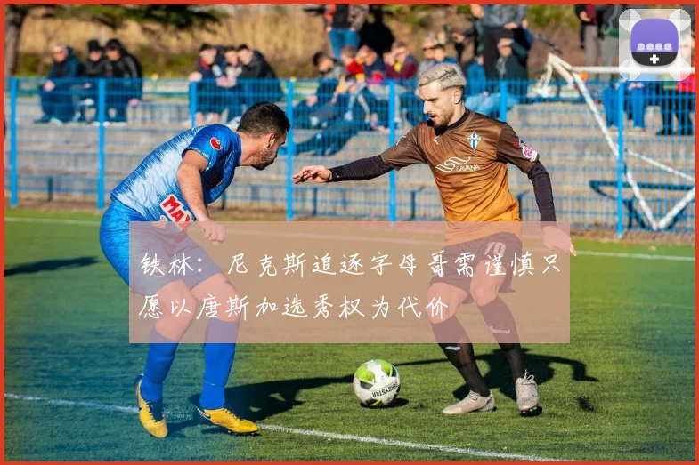 铁林：尼克斯追逐字母哥需谨慎只愿以唐斯加选秀权为代价