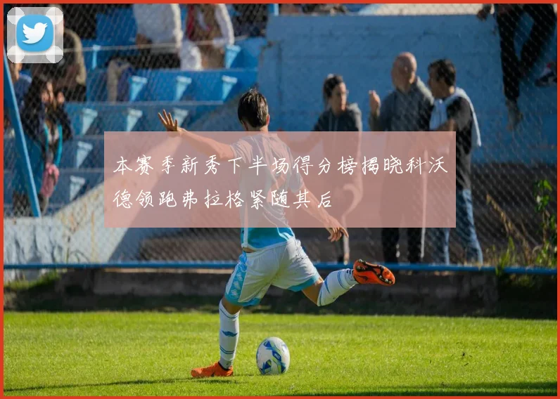 本赛季新秀下半场得分榜揭晓科沃德领跑弗拉格紧随其后