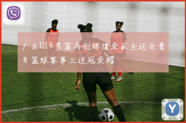 广东U18男篮再创辉煌荣获全运会青年篮球赛事三连冠荣耀
