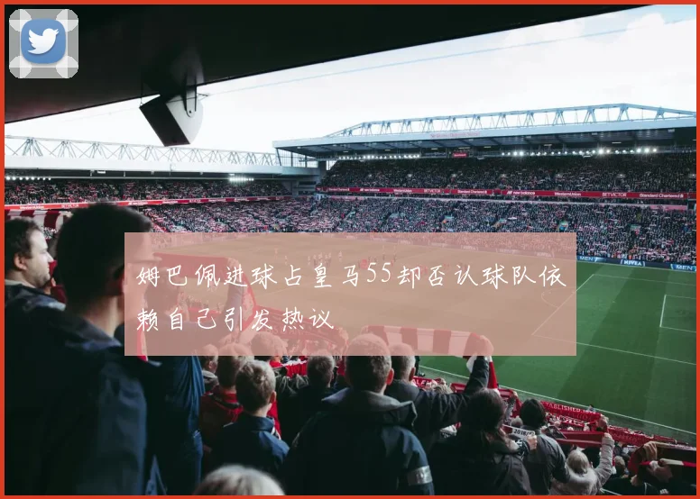 姆巴佩进球占皇马55却否认球队依赖自己引发热议