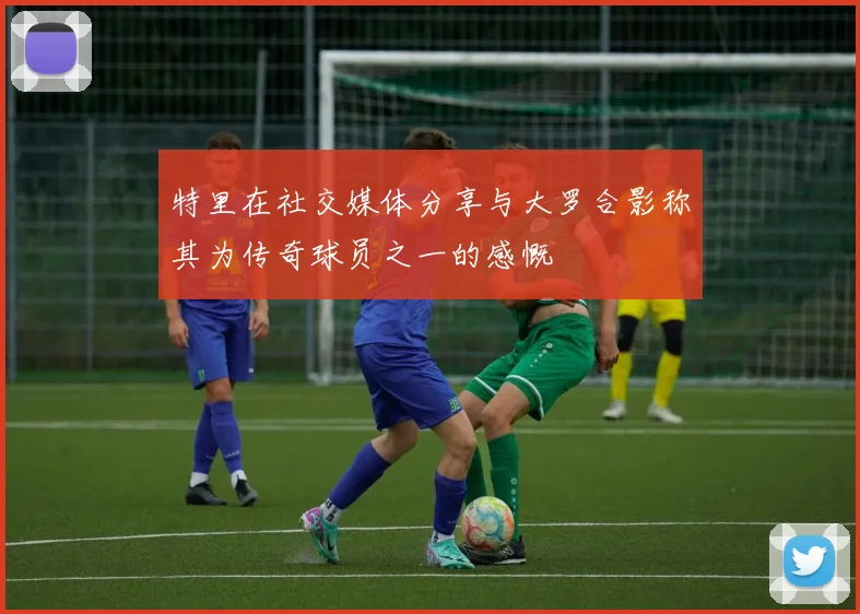 特里在社交媒体分享与大罗合影称其为传奇球员之一的感慨