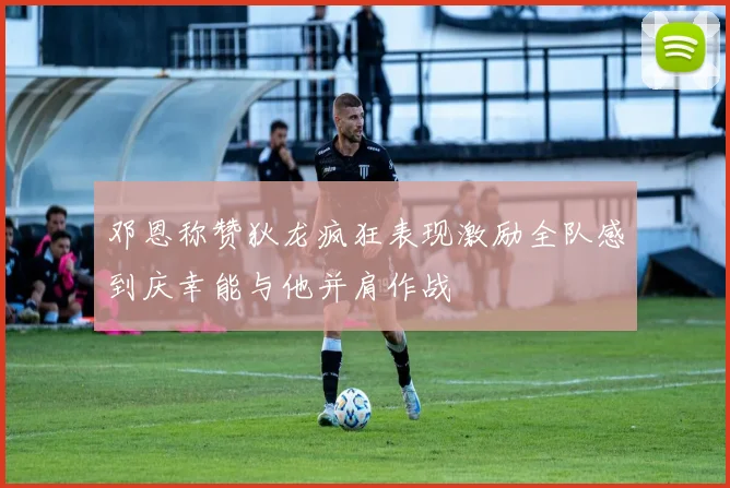 邓恩称赞狄龙疯狂表现激励全队感到庆幸能与他并肩作战