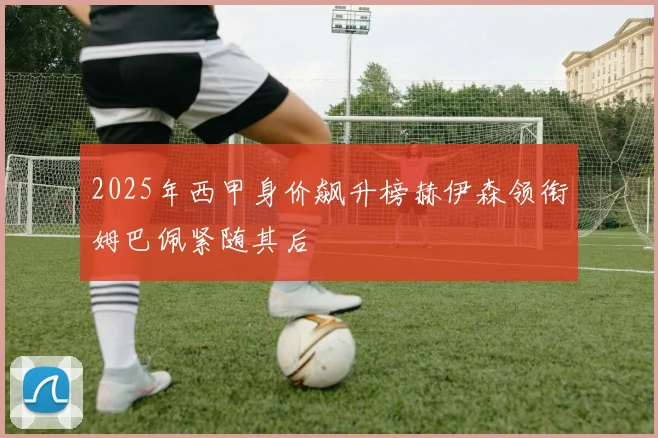 2025年西甲身价飙升榜赫伊森领衔姆巴佩紧随其后