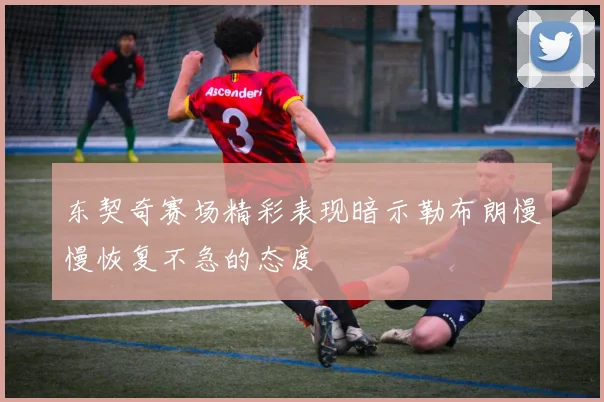 东契奇赛场精彩表现暗示勒布朗慢慢恢复不急的态度