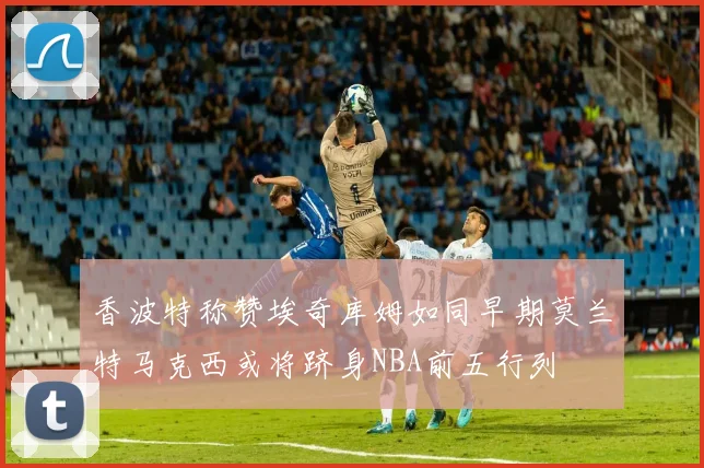 香波特称赞埃奇库姆如同早期莫兰特马克西或将跻身NBA前五行列