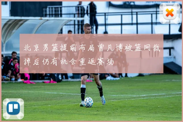 北京男篮提前布局曾凡博被篮网裁掉后仍有机会重返赛场