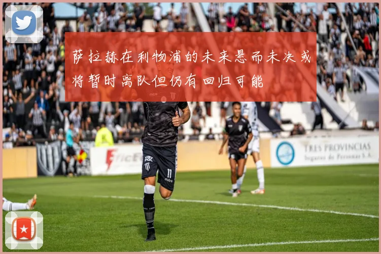 萨拉赫在利物浦的未来悬而未决或将暂时离队但仍有回归可能