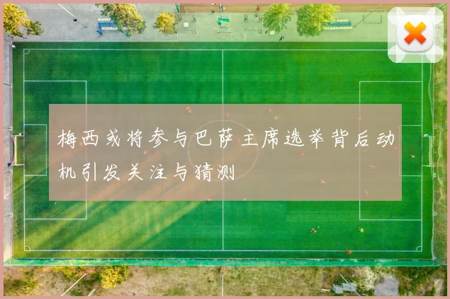 梅西或将参与巴萨主席选举背后动机引发关注与猜测