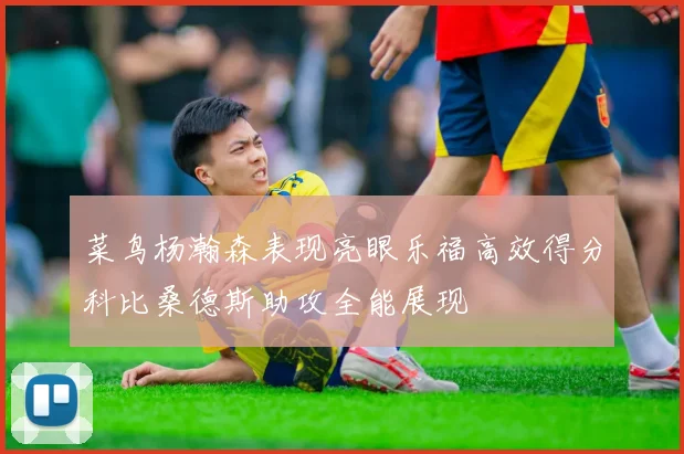 菜鸟杨瀚森表现亮眼乐福高效得分科比桑德斯助攻全能展现