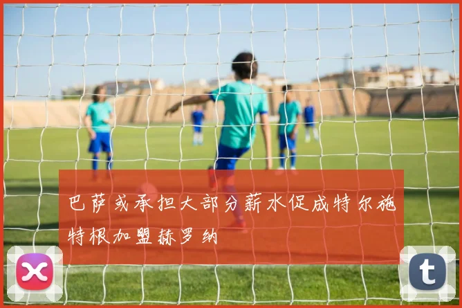 巴萨或承担大部分薪水促成特尔施特根加盟赫罗纳