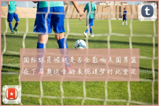 国际球员崛起是否会影响美国男篮在下届奥运会的表现追梦对此坚定回应