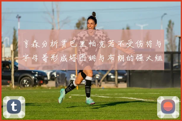 亨森分析贾巴里帕克若不受伤将与字母哥形成塔图姆与布朗的强大组合