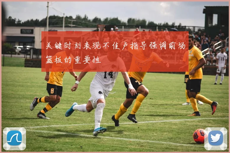 关键时刻表现不佳卢指导强调前场篮板的重要性