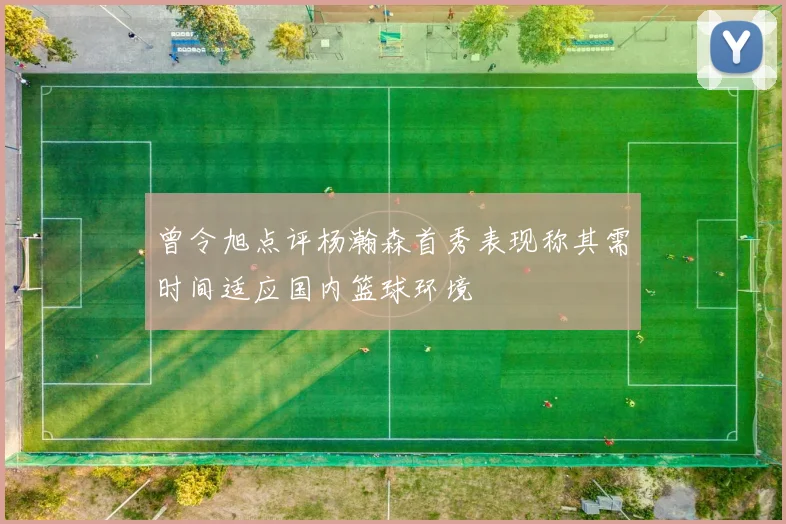 曾令旭点评杨瀚森首秀表现称其需时间适应国内篮球环境