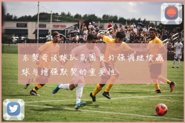 东契奇谈球队氛围良好强调继续赢球与增强默契的重要性