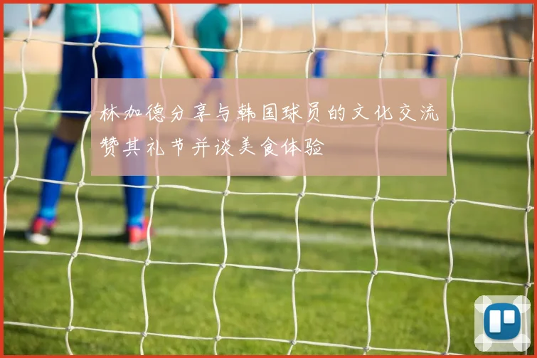 林加德分享与韩国球员的文化交流赞其礼节并谈美食体验